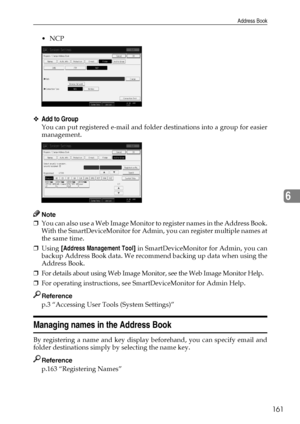 Page 169Address Book
161
6
NCP
❖Add to Group
You can put registered e-mail and folder destinations into a group for easier
management.
Note
❒You can also use a Web Image Monitor to register names in the Address Book.
With the SmartDeviceMonitor for Admin, you can register multiple names at
the same time.
❒Using [Address Management Tool] in SmartDeviceMonitor for Admin, you can
backup Address Book data. We recommend backing up data when using the
Address Book.
❒For details about using Web Image Monitor, see the...