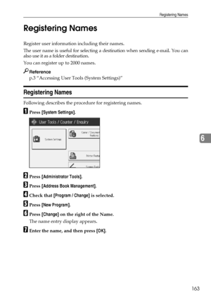 Page 171Registering Names
163
6 Registering Names
Register user information including their names.
The user name is useful for selecting a destination when sending e-mail. You can
also use it as a folder destination.
You can register up to 2000 names.
Reference
p.3 “Accessing User Tools (System Settings)”
Registering Names
Following describes the procedure for registering names.
APress [System Settings].
BPress [Administrator Tools].
CPress [Address Book Management].
DCheck that [Program / Change] is selected....