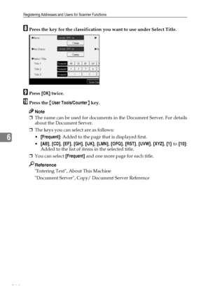 Page 172Registering Addresses and Users for Scanner Functions
164
6
HPress the key for the classification you want to use under Select Title.
IPress [OK] twice.
JPress the {User Tools/Counter} key.
Note
❒The name can be used for documents in the Document Server. For details
about the Document Server.
❒The keys you can select are as follows:
[Frequent]: Added to the page that is displayed first.
[AB], [CD], [EF], [GH], [IJK], [LMN], [OPQ], [RST], [UVW], [XYZ], [1] to [10]:
Added to the list of items in the...