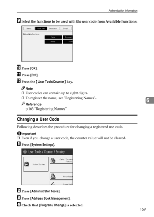 Page 177Authentication Information
169
6
ISelect the functions to be used with the user code from Available Functions.
JPress [OK].
KPress [Exit].
LPress the {User Tools/Counter} key.
Note
❒User codes can contain up to eight digits.
❒To register the name, see Registering Names.
Reference
p.163 “Registering Names”
Changing a User Code
Following describes the procedure for changing a registered use code.
Important
❒Even if you change a user code, the counter value will not be cleared.
APress [System Settings]....