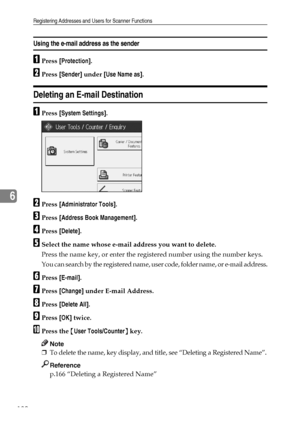 Page 188Registering Addresses and Users for Scanner Functions
180
6
Using the e-mail address as the sender
APress [Protection].
BPress [Sender] under [Use Name as].
Deleting an E-mail Destination
APress [System Settings].
BPress [Administrator Tools].
CPress [Address Book Management].
DPress [Delete].
ESelect the name whose e-mail address you want to delete.
Press the name key, or enter the registered number using the number keys.
You can search by the registered name, user code, folder name, or e-mail address....