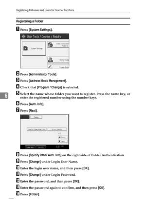 Page 190Registering Addresses and Users for Scanner Functions
182
6
Registering a Folder
APress [System Settings].
BPress [Administrator Tools].
CPress [Address Book Management].
DCheck that [Program / Change] is selected.
ESelect the name whose folder you want to register. Press the name key, or
enter the registered number using the number keys.
FPress [Auth. Info].
GPress [Next].
HPress [Specify Other Auth. Info] on the right side of Folder Authentication.
IPress [Change] under Login User Name.
JEnter the...