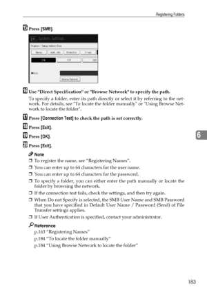 Page 191Registering Folders
183
6
OPress [SMB].
PUse Direct Specification or Browse Network to specify the path.
To specify a folder, enter its path directly or select it by referring to the net-
work. For details, see To locate the folder manually or Using Browse Net-
work to locate the folder. 
QPress [Connection Test] to check the path is set correctly.
RPress [Exit].
SPress [OK].
TPress [Exit].
Note
❒To register the name, see “Registering Names”.
❒You can enter up to 64 characters for the user name.
❒You can...