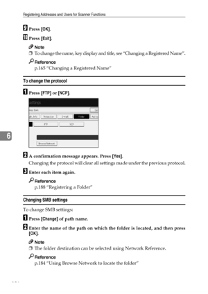 Page 194Registering Addresses and Users for Scanner Functions
186
6
IPress [OK].
JPress [Exit].
Note
❒To change the name, key display and title, see “Changing a Registered Name”.
Reference
p.165 “Changing a Registered Name”
To change the protocol
APress [FTP] or [NCP].
BA confirmation message appears. Press [Yes].
Changing the protocol will clear all settings made under the previous protocol.
CEnter each item again.
Reference
p.188 “Registering a Folder”
Changing SMB settings
To change SMB settings:
APress...