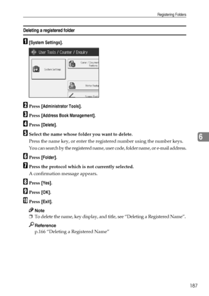 Page 195Registering Folders
187
6
Deleting a registered folder
A[System Settings].
BPress [Administrator Tools].
CPress [Address Book Management].
DPress [Delete].
ESelect the name whose folder you want to delete.
Press the name key, or enter the registered number using the number keys.
You can search by the registered name, user code, folder name, or e-mail address.
FPress [Folder].
GPress the protocol which is not currently selected.
A confirmation message appears.
HPress [Yes].
IPress [OK].
JPress [Exit]....