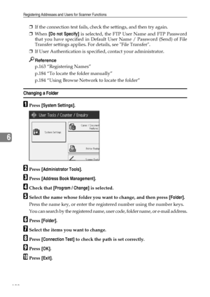 Page 198Registering Addresses and Users for Scanner Functions
190
6
❒If the connection test fails, check the settings, and then try again.
❒When [Do not Specify] is selected, the FTP User Name and FTP Password
that you have specified in Default User Name / Password (Send) of File
Transfer settings applies. For details, see File Transfer.
❒If User Authentication is specified, contact your administrator.
Reference
p.163 “Registering Names”
p.184 “To locate the folder manually”
p.184 “Using Browse Network to locate...