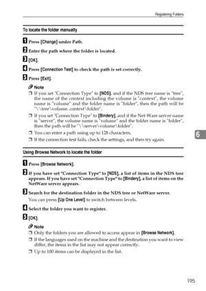 Page 203Registering Folders
195
6
To locate the folder manually
APress [Change] under Path.
BEnter the path where the folder is located.
C[OK].
DPress [Connection Test] to check the path is set correctly.
EPress [Exit].
Note
❒If you set Connection Type to [NDS], and if the NDS tree name is tree,
the name of the context including the volume is context, the volume
name is volume and the folder name is folder, then the path will be
\	ree\volume. context\folder.
❒If you set Connection Type to [Bindery], and if the...