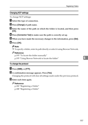 Page 205Registering Folders
197
6
Changing NCP settings
To change NCP settings:
ASelect the type of connection.
BPress [Change] of path name.
CEnter the name of the path on which the folder is located, and then press
[OK].
DPress [Connection Test] to make sure the path is correctly set up.
EWhen you have made the necessary changes to the information, press [Set].
FPress [OK].
Note
❒To specify a folder, enter its path directly or select it using Browser Network.
Reference
p.195 “To locate the folder manually”...