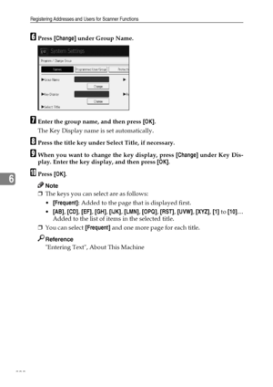 Page 208Registering Addresses and Users for Scanner Functions
200
6
FPress [Change] under Group Name.
GEnter the group name, and then press [OK].
The Key Display name is set automatically.
HPress the title key under Select Title, if necessary.
IWhen you want to change the key display, press [Change] under Key Dis-
play. Enter the key display, and then press [OK].
JPress [OK].
Note
❒The keys you can select are as follows:
[Frequent]: Added to the page that is displayed first.
[AB], [CD], [EF], [GH], [IJK],...