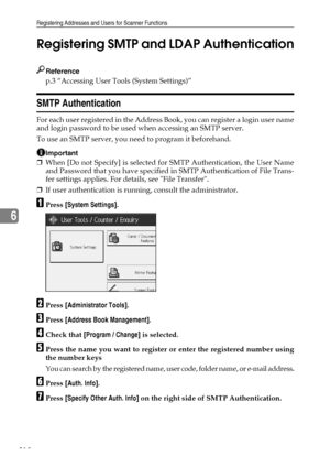 Page 220Registering Addresses and Users for Scanner Functions
212
6Registering SMTP and LDAP Authentication
Reference
p.3 “Accessing User Tools (System Settings)”
SMTP Authentication
For each user registered in the Address Book, you can register a login user name
and login password to be used when accessing an SMTP server.
To use an SMTP server, you need to program it beforehand.
Important
❒When [Do not Specify] is selected for SMTP Authentication, the User Name
and Password that you have specified in SMTP...