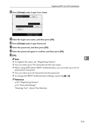 Page 221Registering SMTP and LDAP Authentication
213
6
HPress [Change] under Login User Name.
IEnter the login user name, and then press [OK].
JPress [Change] under Login Password.
KEnter the password, and then press [OK].
LEnter the password again to confirm, and then press [OK].
M[OK].
Note
❒To register the name, see “Registering Names”.
❒You can enter up to 191 characters for the user name.
❒When using POP before SMTP Authentication, you can enter up to 63 al-
phanumeric characters.
❒You can enter up to 64...