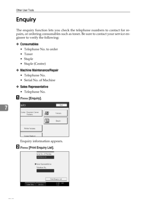 Page 226Other User Tools
218
7Enquiry
The enquiry function lets you check the telephone numbers to contact for re-
pairs, or ordering consumables such as toner. Be sure to contact your service en-
gineer to verify the following:
❖Consumables
 Telephone No. to order
Toner
Staple
 Staple (Centre)
❖Machine Maintenance/Repair
 Telephone No.
 Serial No. of Machine
❖Sales Representative
 Telephone No.
APress [Enquiry].
Enquiry information appears.
BPress [Print Enquiry List].
Downloaded From ManualsPrinter.com...