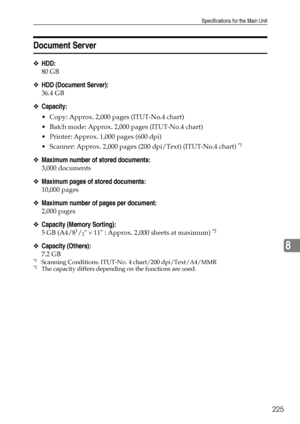 Page 233Specifications for the Main Unit
225
8
Document Server
❖HDD:
80 GB
❖HDD (Document Server):
36.4 GB
❖Capacity:
 Copy: Approx. 2,000 pages (ITUT-No.4 chart)
 Batch mode: Approx. 2,000 pages (ITUT-No.4 chart)
 Printer: Approx. 1,000 pages (600 dpi)
 Scanner: Approx. 2,000 pages (200 dpi/Text) (ITUT-No.4 chart) 
*1 
❖Maximum number of stored documents:
3,000 documents
❖Maximum pages of stored documents:
10,000 pages
❖Maximum number of pages per document:
2,000 pages
❖Capacity (Memory Sorting):
5 GB...