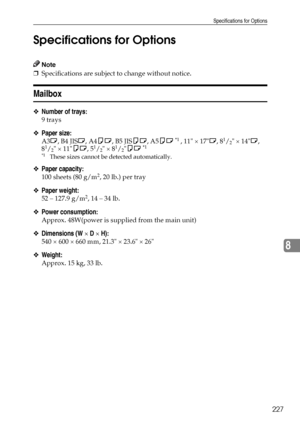 Page 235Specifications for Options
227
8 Specifications for Options
Note
❒Specifications are subject to change without notice.
Mailbox
❖Number of trays:
9 trays
❖Paper size:
A3L, B4 JISL, A4KL, B5 JISKL, A5KL *1 , 11 × 17L, 81/2 × 14L, 
81/2 × 11KL, 51/2 × 81/2KL *1 
*1These sizes cannot be detected automatically.
❖Paper capacity:
100 sheets (80 g/m2, 20 lb.) per tray
❖Paper weight:
52 – 127.9 g/m2, 14 – 34 lb.
❖Power consumption:
Approx. 48W(power is supplied from the main unit)
❖Dimensions (W × D × H):
540 ×...