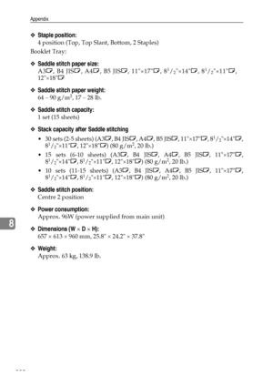 Page 238Appendix
230
8
❖Staple position:
4 position (Top, Top Slant, Bottom, 2 Staples)
Booklet Tray:
❖Saddle stitch paper size:
A3L, B4 JISL, A4L, B5 JISL, 11×17L, 81/2×14L, 81/2×11L,
12×18L
❖Saddle stitch paper weight:
64 – 90 g/m2, 17 – 28 lb.
❖Saddle stitch capacity:
1 set (15 sheets)
❖Stack capacity after Saddle stitching
 30 sets (2-5 sheets) (A3L, B4 JISL, A4L, B5 JISL, 11×17L, 81/2×14L,
81/2×11L, 12×18L) (80 g/m2, 20 lb.)
 15 sets (6-10 sheets) (A3L, B4 JISL, A4L, B5 JISL, 11×17L,
8
1/2×14L, 81/2×11L,...