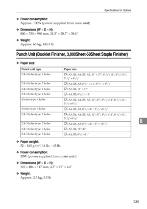 Page 243Specifications for Options
235
8
❖Power consumption:
Approx. 100W (power supplied from main unit)
❖Dimensions (W × D × H):
800 × 730 × 980 mm, 31.5 × 28.7 × 38.6
❖Weight:
Approx. 65 kg, 143.3 lb.
Punch Unit (Booklet Finisher, 3,000Sheet-50Sheet Staple Finisher)
❖Paper size:
❖Paper weight:
52 – 163 g/m2, 14 lb. – 43 lb.
❖Power consumption:
20W (power supplied from main unit.)
❖Dimensions (W × D × H):
110 × 484 × 117 mm, 4.3 × 19 × 4.6
❖Weight:
Approx. 2.5 kg, 5.5 lb
Punch unit type Paper size
2 & 4 holes...