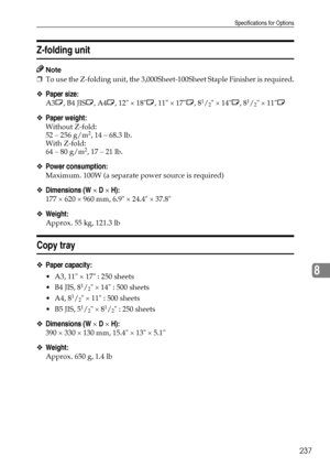 Page 245Specifications for Options
237
8
Z-folding unit
Note
❒To use the Z-folding unit, the 3,000Sheet-100Sheet Staple Finisher is required.
❖Paper size:
A3L, B4 JISL, A4L, 12 × 18L, 11 × 17L, 81/2 × 14L, 81/2 × 11L
❖Paper weight:
Without Z-fold: 
52 – 256 g/m2, 14 – 68.3 lb.
With Z-fold: 
64 – 80 g/m
2, 17 – 21 lb.
❖Power consumption:
Maximum. 100W (a separate power source is required)
❖Dimensions (W × D × H):
177 × 620 × 960 mm, 6.9 × 24.4 × 37.8
❖Weight:
Approx. 55 kg, 121.3 lb
Copy tray
❖Paper capacity:...