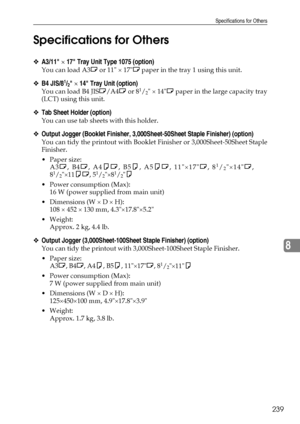 Page 247Specifications for Others
239
8 Specifications for Others
❖A3/11 × 17 Tray Unit Type 1075 (option)
You can load A3L or 11 × 17L paper in the tray 1 using this unit.
❖B4 JIS/81/2 × 14 Tray Unit (option)
You can load B4 JISL/A4L or 81/2 × 14L paper in the large capacity tray
(LCT) using this unit.
❖Tab Sheet Holder (option)
You can use tab sheets with this holder.
❖Output Jogger (Booklet Finisher, 3,000Sheet-50Sheet Staple Finisher) (option)
You can tidy the printout with Booklet Finisher or...