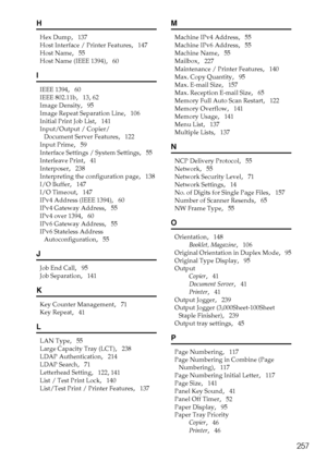 Page 265257
H
Hex Dump,   137
Host Interface / Printer Features
,   147
Host Name
,   55
Host Name (IEEE 1394)
,   60
I
IEEE 1394,   60
IEEE 802.11b
,   13, 62
Image Density
,   95
Image Repeat Separation Line
,   106
Initial Print Job List
,   141
Input/Output / Copier/
Document Server Features
,   122
Input Prime
,   59
Interface Settings / System Settings
,   55
Interleave Print
,   41
Interposer
,   238
Interpreting the configuration page
,   138
I/O Buffer
,   147
I/O Timeout
,   147
IPv4 Address (IEEE...