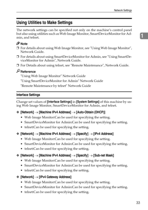 Page 41Network Settings
33
1
Using Utilities to Make Settings
The network settings can be specified not only on the machine’s control panel
but also using utilities such as Web Image Monitor, SmartDeviceMonitor for Ad-
min, and telnet.
Note
❒For details about using Web Image Monitor, see Using Web Image Monitor,
Network Guide.
❒For details about using SmartDeviceMonitor for Admin, see Using SmartDe-
viceMonitor for Admin, Network Guide.
❒For Details about using telnet, see Remote Maintenance, Network Guide....