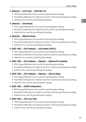 Page 45Network Settings
37
1
❖[Network] → [LAN Type] → [IEEE 802.11b]
 Web Image Monitor:Can be used for specifying the setting.
 SmartDeviceMonitor for Admin:Cannot be used for specifying the setting.
 telnet:Can be used for specifying the setting.
❖[Network] → [Host Name]
 Web Image Monitor:Can be used for specifying the setting.
 SmartDeviceMonitor for Admin:Can be used for specifying the setting.
 telnet:Can be used for specifying the setting.
❖[Network] → [Machine Name]
 Web Image Monitor:Can be...