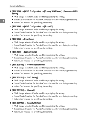 Page 46Connecting the Machine
38
1
❖[IEEE 1394] → [WINS Configuration] → [Primary WINS Server] / [Secondary WINS
Server]
 Web Image Monitor:Can be used for specifying the setting.
 SmartDeviceMonitor for Admin:Cannot be used for specifying the setting.
 telnet:Can be used for specifying the setting.
❖[IEEE 1394] → [WINS Configuration] → [Scope ID]
 Web Image Monitor:Can be used for specifying the setting.
 SmartDeviceMonitor for Admin:Cannot be used for specifying the setting.
 telnet:Can be used for...