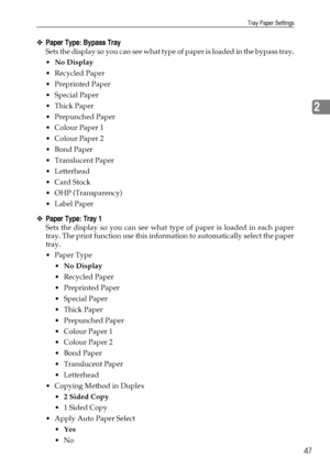 Page 55Tray Paper Settings
47
2
❖Paper Type: Bypass Tray
Sets the display so you can see what type of paper is loaded in the bypass tray.
No Display
Recycled Paper
 Preprinted Paper
 Special Paper
Thick Paper
 Prepunched Paper
 Colour Paper 1
 Colour Paper 2
Bond Paper
 Translucent Paper
Letterhead
Card Stock
 OHP (Transparency)
Label Paper
❖Paper Type: Tray 1
Sets the display so you can see what type of paper is loaded in each paper
tray. The print function use this information to automatically...