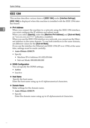 Page 68System Settings
60
2
IEEE 1394
This section describes various items of [IEEE 1394] under [Interface Settings].
[IEEE 1394] is displayed when this machine is installed with the IEEE 1394 inter-
face board.
❖IPv4 Address
When you connect the machine to a network using the IEEE 1394 interface,
you must configure the IP address and subnet mask.
When you select [Specify], enter the [Machine IPv4 Address] and [Sub-net Mask]
as “xxx.xxx.xxx.xxx”(“x” indicates a number).
When you use the IEEE 1394 interface on a...