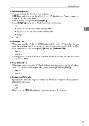 Page 69Interface Settings
61
2
❖WINS Configuration
You can specify the WINS server settings.
If [On] is selected, specify the WINS Server IPv4 address as “xxx.xxx.xxx.xxx
(“xxx indicates a number).
If DHCP is in use, specify the [Scope ID].
Enter [Scope ID] using up to 31 alphanumeric characters.
On
 Primary WINS Server: 000.000.000.000
 Secondary WINS Server: 000.000.000.000
Scope ID
Off
❖IPv4 over 1394
When you use the IPv4 over 1394 function of the IEEE 1394 interface to con-
nect the machine to the...