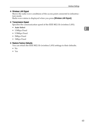 Page 71Interface Settings
63
2
❖Wireless LAN Signal
Shows the radio wave conditions of the access point connected in infrastruc-
ture mode.
Radio wave status is displayed when you press [Wireless LAN Signal].
❖Transmission Speed
Specifies the communication speed of the IEEE 802.11b (wireless LAN).
Auto Select
 11Mbps Fixed
 5.5Mbps Fixed
2Mbps Fixed
1Mbps Fixed
❖Restore Factory Defaults
You can return the IEEE 802.11b (wireless LAN) settings to their defaults.
No
Yes
Downloaded From ManualsPrinter.com...