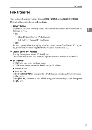 Page 73File Transfer
65
2 File Transfer
This section describes various items of [File Transfer] under [System Settings].
Default settings are shown in bold type.
❖Delivery Option
Enables or disables sending stored or scanned documents to ScanRouter V2
delivery server.
On
 Main Delivery Server IPv4 Address 
 Sub Delivery Server IPv4 Address
Off
Set this option when specifying whether or not to use ScanRouter V2. If you
do, you will have to re-register I/O devices in ScanRouter V2.
❖Capture Server IPv4...