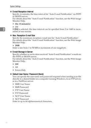 Page 76System Settings
68
2
❖E-mail Reception Interval
Specify, in minutes, the time interval for Auto E-mail Notification via POP3
or IMAP4 server.
For details about the Auto E-mail Notification function, see the Web Image
Monitor Help.
On: 15 minute(s)
Off
If [On] is selected, the time interval can be specified from 2 to 1440 in incre-
ments of one minute.
❖Max. Reception E-mail Size
Specify the maximum reception e-mail size for Auto E-mail Notification.
For details about the Auto E-mail Notification...