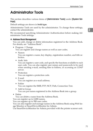 Page 79Administrator Tools
71
2 Administrator Tools
This section describes various items of [Administrator Tools] under [System Set-
tings].
Default settings are shown in bold type.
Administrator Tools are used by the administrator. To change these settings,
contact the administrator.
We recommend specifying Administrator Authentication before making Ad-
ministrator Tools settings.
❖Address Book Management
You can add, change or delete information registered in the Address Book.
For details, see “Address...