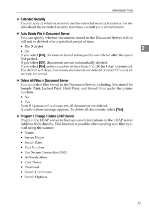 Page 85Administrator Tools
77
2
❖Extended Security
You can specify whether or not to use the extended security functions. For de-
tails about the extended security functions, consult your administrator.
❖Auto Delete File in Document Server
You can specify whether documents stored in the Document Server will or
will not be deleted after a specified period of time.
On: 3 day(s)
Off
If you select [On], documents stored subsequently are deleted after the speci-
fied period.
If you select [Off], documents are not...