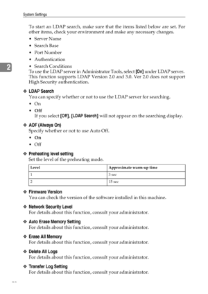 Page 86System Settings
78
2
To start an LDAP search, make sure that the items listed below are set. For
other items, check your environment and make any necessary changes.
Server Name
Search Base
Port Number
 Authentication
 Search Conditions
To use the LDAP server in Administrator Tools, select [On] under LDAP server.
This function supports LDAP Version 2.0 and 3.0. Ver 2.0 does not support
High Security authentication.
❖LDAP Search
You can specify whether or not to use the LDAP server for searching.
On...