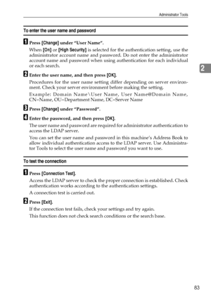 Page 91Administrator Tools
83
2
To enter the user name and password
APress [Change] under “User Name”.
When [On] or [High Security] is selected for the authentication setting, use the
administrator account name and password. Do not enter the administrator
account name and password when using authentication for each individual
or each search.
BEnter the user name, and then press [OK].
Procedures for the user name setting differ depending on server environ-
ment. Check your server environment before making the...