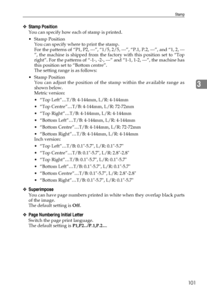 Page 111Stamp
101
3
❖Stamp Position
You can specify how each of stamp is printed.
Stamp Position
You can specify where to print the stamp.
For the patterns of “P1, P2, ---”, “1/5, 2/5, ---”, “P.1, P.2, ---”, and “1, 2, ---
”, the machine is shipped from the factory with this position set to “Top
right”. For the patterns of “-1-, -2-, ---” and “1-1, 1-2, ---”, the machine has
this position set to “Bottom centre”.
The setting range is as follows:
Stamp Position
You can adjust the position of the stamp within the...