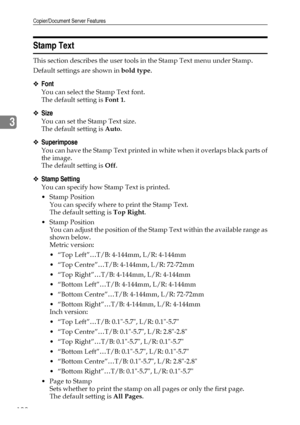 Page 112Copier/Document Server Features
102
3
Stamp Text
This section describes the user tools in the Stamp Text menu under Stamp.
Default settings are shown in bold type.
❖Font
You can select the Stamp Text font.
The default setting is Font 1.
❖Size
You can set the Stamp Text size.
The default setting is Auto.
❖Superimpose
You can have the Stamp Text printed in white when it overlaps black parts of
the image.
The default setting is Off.
❖Stamp Setting
You can specify how Stamp Text is printed.
Stamp Position...