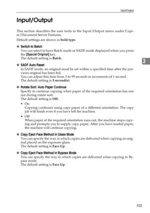 Page 113Input/Output
103
3 Input/Output
This section describes the user tools in the Input/Output menu under Copi-
er/Document Server Features.
Default settings are shown in bold type.
❖Switch to Batch
You can select to have Batch mode or SADF mode displayed when you press
the [Special Original] key.
The default setting is Batch.
❖SADF Auto Reset
In SADF mode, an original must be set within a specified time after the pre-
vious original has been fed.
You can adjust this time from 3 to 99 seconds in increments of...