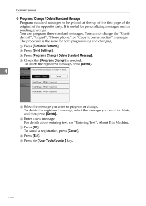 Page 132Facsimile Features
122
4
❖Program / Change / Delete Standard Message
Program standard messages to be printed at the top of the first page of the
original of the opposite party. It is useful for personalizing messages such as
sending greetings.
You can program three standard messages. You cannot change the “Confi-
dential”, “Urgent”, “Please phone.”, or “Copy to corres. section” messages.
The procedure is the same for both programming and changing.
APress [Facsimile Features].
BPress [Send Settings]....