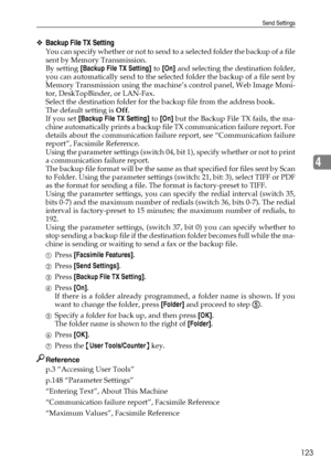 Page 133Send Settings
123
4
❖Backup File TX Setting
You can specify whether or not to send to a selected folder the backup of a file
sent by Memory Transmission.
By setting [Backup File TX Setting] to [On] and selecting the destination folder,
you can automatically send to the selected folder the backup of a file sent by
Memory Transmission using the machine’s control panel, Web Image Moni-
tor, DeskTopBinder, or LAN-Fax.
Select the destination folder for the backup file from the address book.
The default...