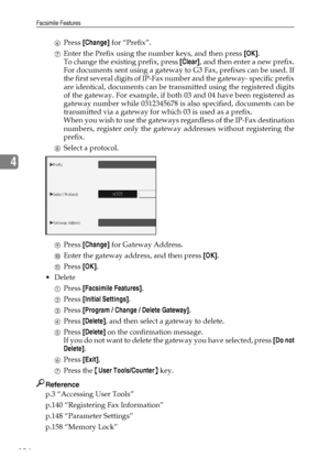 Page 144Facsimile Features
134
4
FPress [Change] for “Prefix”.
GEnter the Prefix using the number keys, and then press [OK].
To change the existing prefix, press [Clear], and then enter a new prefix.
For documents sent using a gateway to G3 Fax, prefixes can be used. If
the first several digits of IP-Fax number and the gateway- specific prefix
are identical, documents can be transmitted using the registered digits
of the gateway. For example, if both 03 and 04 have been registered as
gateway number while...