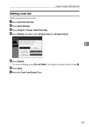 Page 149Program / Change / Delete Scan Size
139
4
Deleting a scan size
Delete programmed scan size.
APress [Facsimile Features].
BPress [Scan Settings].
CPress [Program / Change / Delete Scan Size].
DPress [Delete], and then select [Program Size 1] or [Program Size 2].
EPress [Delete].
To cancel deleting, press [Do not Delete]. The display returns to that of step 
D.
FPress [Exit].
GPress the {User Tools/Counter} key.
Downloaded From ManualsPrinter.com Manuals 