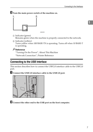 Page 17Connecting to the Interfaces
7
1
ETurn the main power switch of the machine on.
AIndicator (green)
Remains green when the machine is properly connected to the network.
BIndicator (yellow)
Turns yellow when 100 BASE-TX is operating. Turns off when 10 BASE-T
is operating.
Reference
“Turning On the Power”, About This Machine
“Network Connection”, Printer Reference
Connecting to the USB Interface
This section describes how to connect the USB 2.0 interface cable to the USB 2.0
port.
AConnect the USB 2.0...