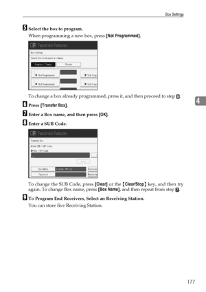 Page 187Box Settings
177
4
ESelect the box to program.
When programming a new box, press [Not Programmed].
To change a box already programmed, press it, and then proceed to step 
H.
FPress [Transfer Box].
GEnter a Box name, and then press [OK].
HEnter a SUB Code.
To change the SUB Code, press [Clear] or the {Clear/Stop} key, and then try
again. To change Box name, press [Box Name], and then repeat from step 
G.
ITo Program End Receivers, Select an Receiving Station.
You can store five Receiving Station....