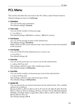 Page 201PCL Menu
191
5 PCL Menu
This section describes the user tools in the PCL Menu under Printer Features.
Default settings are shown in bold type.
❖Orientation
You can set the page orientation.
The default setting is Portrait.
❖Form Lines
You can set the number of lines per page.
 5 to 128 by 1
The default setting is 64 (Metric version) / 60 (Inch version).
❖Font Source
You can set the storage location of the default font.
The default setting is Resident.
RAM, HDD and SD can be selected only when fonts have...