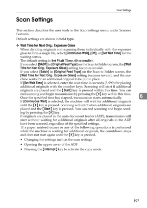 Page 207Scan Settings
197
6 Scan Settings
This section describes the user tools in the Scan Settings menu under Scanner
Features.
Default settings are shown in bold type.
❖Wait Time for Next Orig.: Exposure Glass
When dividing originals and scanning them individually with the exposure
glass to form a single file, select [Continuous Wait], [Off], or [Set Wait Time] for the
waiting status.
The default setting is Set Wait Time, 60 second(s).
If you select [SADF] in [Original Feed Type] on the Scan to Folder screen,...