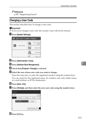 Page 223Authentication Information
213
7
Reference
p.207 “Registering Names”
Changing a User Code
This section describes how to change a user code.
Important
❒Even if you change a user code, the counter value will not be cleared.
APress [System Settings].
BPress [Administrator Tools].
CPress [Address Book Management].
DCheck that [Program / Change] is selected.
ESelect the user whose user code you want to change.
Press the name key, or enter the registered number using the number keys.
You can search by the...