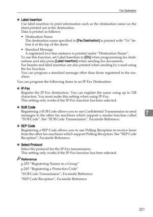 Page 231Fax Destination
221
7
❖Label insertion
Use label insertion to print information such as the destination name on the
sheet printed out at the destination.
Data is printed as follows:
Destination Name
The destination name specified in [Fax Destination] is printed with “To” be-
fore it at the top of the sheet.
 Standard Message
A registered two-line sentence is printed under “Destination Name”.
To use this function, set Label Insertion to [On] when programming fax desti-
nations and also press [Label...