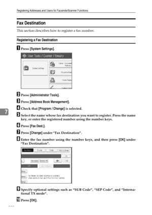 Page 232Registering Addresses and Users for Facsimile/Scanner Functions
222
7
Fax Destination
This section describes how to register a fax number.
Registering a Fax Destination
APress [System Settings].
BPress [Administrator Tools].
CPress [Address Book Management].
DCheck that [Program / Change] is selected.
ESelect the name whose fax destination you want to register. Press the name
key, or enter the registered number using the number keys.
FPress [Fax Dest.].
GPress [Change] under “Fax Destination”.
HEnter the...